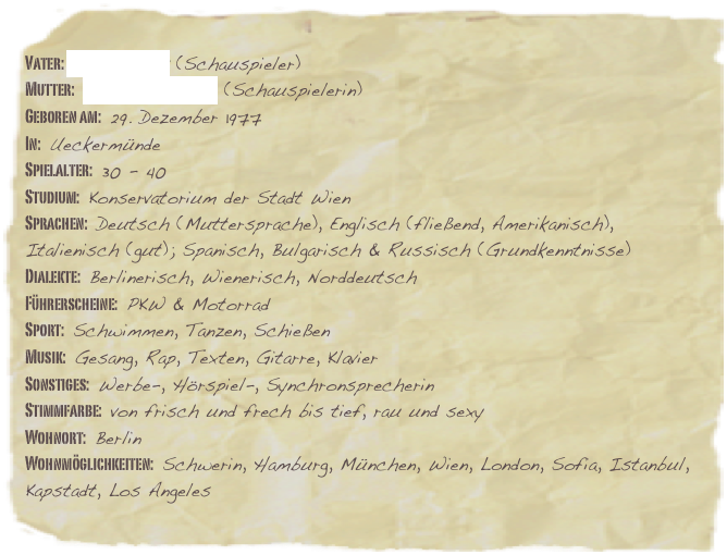 Vater: Udo Schenk (Schauspieler)
Mutter: Cornelia Lippert (Schauspielerin)
Geboren am: 29. Dezember 1977
In: Ueckermünde
Spielalter: 30 - 40Studium: Konservatorium der Stadt Wien Sprachen: Deutsch (Muttersprache), Englisch (fließend, Amerikanisch), Italienisch (gut); Spanisch, Bulgarisch & Russisch (Grundkenntnisse)Dialekte: Berlinerisch, Wienerisch, Norddeutsch
Führerscheine: PKW & Motorrad
Sport: Schwimmen, Tanzen, Schießen
Musik: Gesang, Rap, Texten, Gitarre, Klavier
Sonstiges: Werbe-, Hörspiel-, Synchronsprecherin
Stimmfarbe: von frisch und frech bis tief, rau und sexy
Wohnort: Berlin
Wohnmöglichkeiten: Schwerin, Hamburg, München, Wien, London, Sofia, Istanbul, Kapstadt, Los Angeles